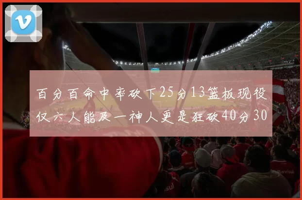 百分百命中率砍下25分13篮板现役仅六人能及一神人更是狂砍40分30篮板大三元