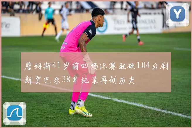 詹姆斯41岁前四场比赛狂砍104分刷新贾巴尔38年纪录再创历史