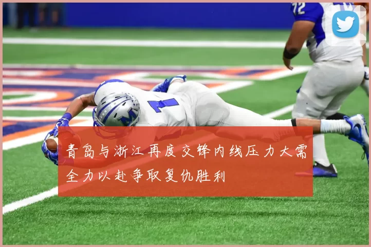 青岛与浙江再度交锋内线压力大需全力以赴争取复仇胜利