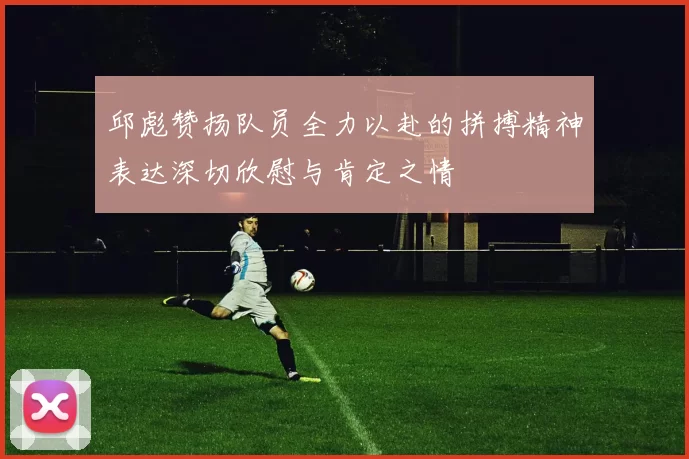 邱彪赞扬队员全力以赴的拼搏精神表达深切欣慰与肯定之情