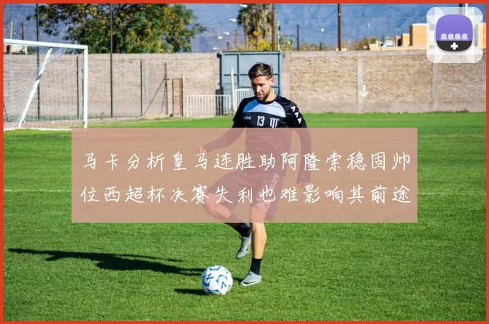 马卡分析皇马连胜助阿隆索稳固帅位西超杯决赛失利也难影响其前途