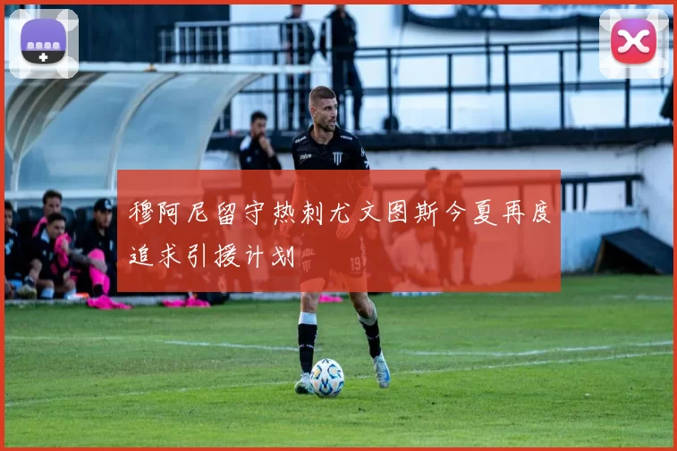 穆阿尼留守热刺尤文图斯今夏再度追求引援计划