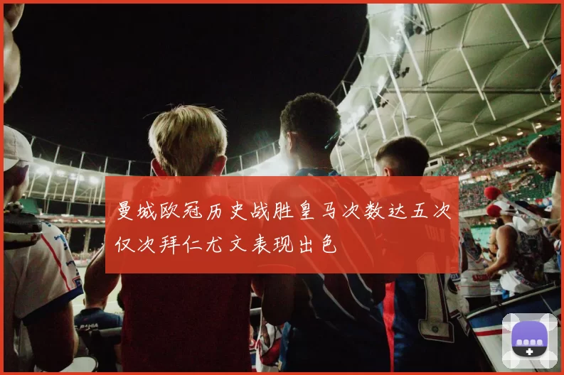 曼城欧冠历史战胜皇马次数达五次仅次拜仁尤文表现出色