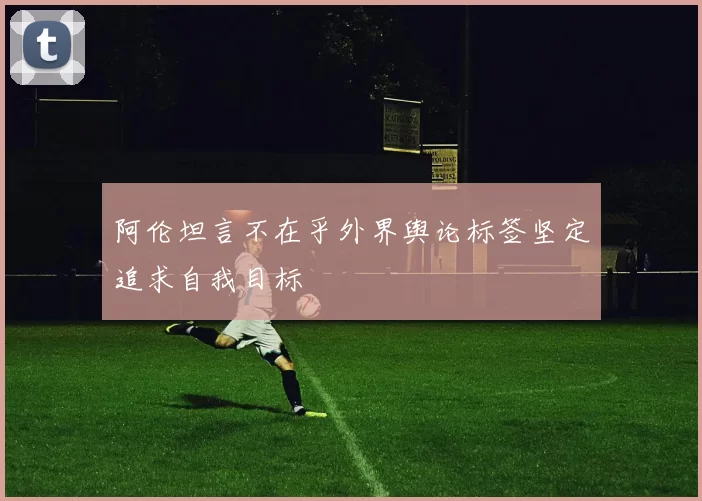 阿伦坦言不在乎外界舆论标签坚定追求自我目标