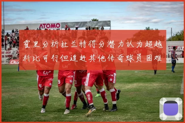 霍里分析杜兰特得分潜力认为超越科比可行但追赶其他传奇球员困难重重
