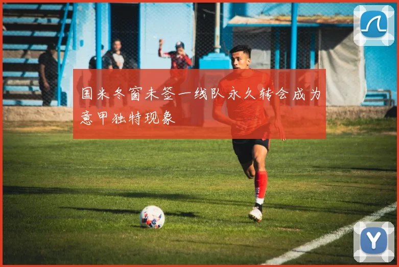 国米冬窗未签一线队永久转会成为意甲独特现象