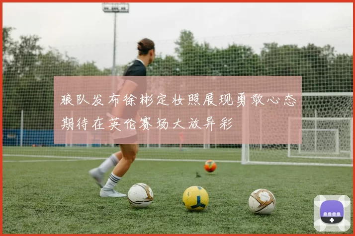 狼队发布徐彬定妆照展现勇敢心态期待在英伦赛场大放异彩