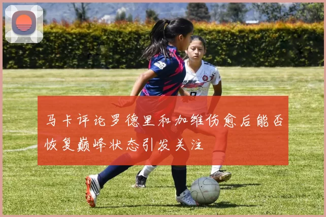马卡评论罗德里和加维伤愈后能否恢复巅峰状态引发关注