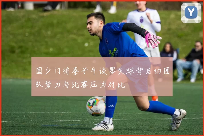 国少门将秦子牛谈零失球背后的团队努力与比赛压力对比