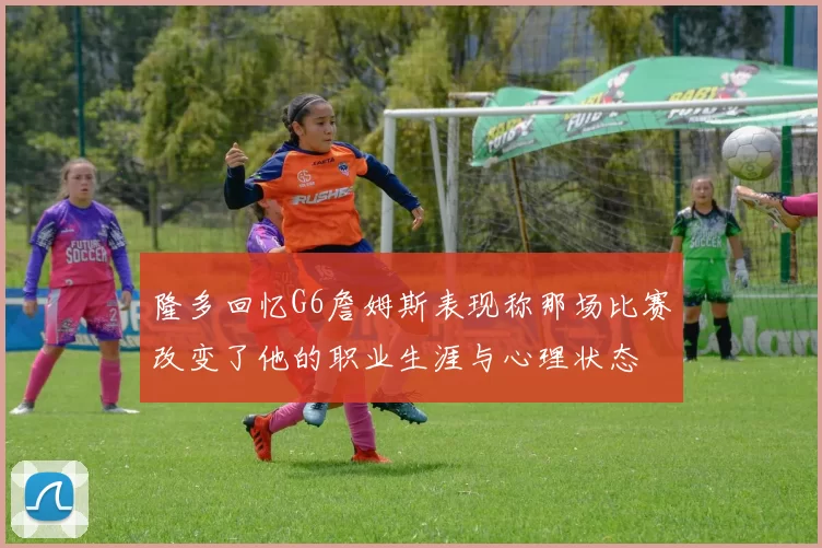 隆多回忆G6詹姆斯表现称那场比赛改变了他的职业生涯与心理状态