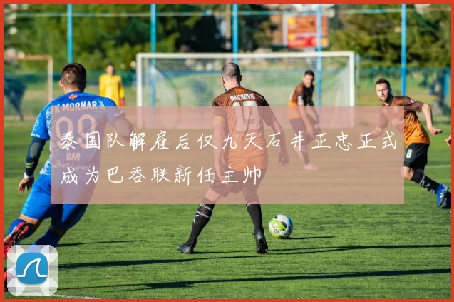 泰国队解雇后仅九天石井正忠正式成为巴吞联新任主帅