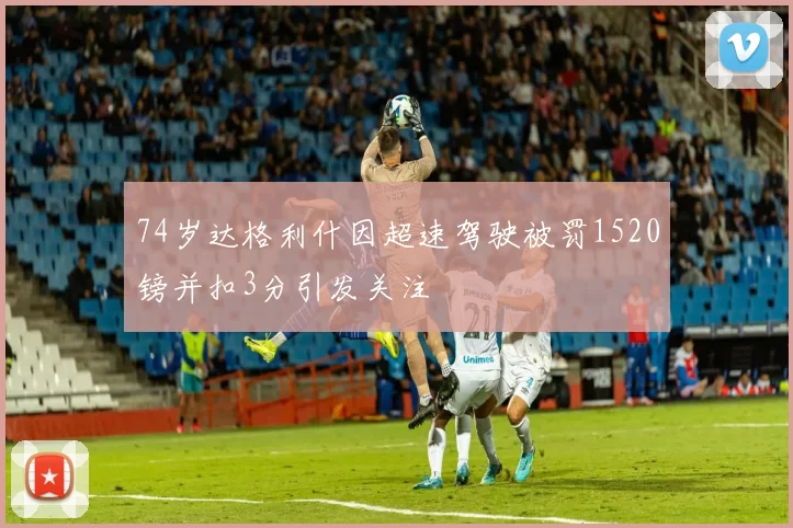 74岁达格利什因超速驾驶被罚1520镑并扣3分引发关注